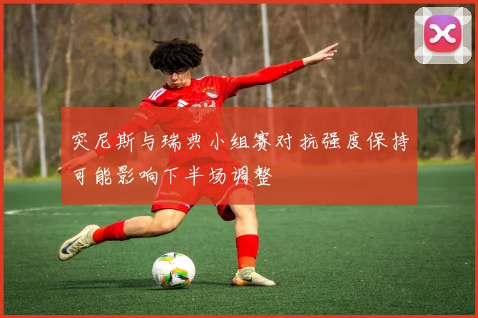 突尼斯与瑞典小组赛对抗强度保持可能影响下半场调整
