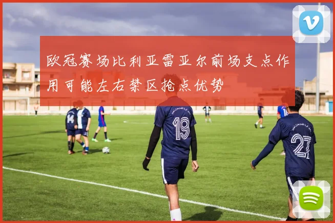 欧冠赛场比利亚雷亚尔前场支点作用可能左右禁区抢点优势