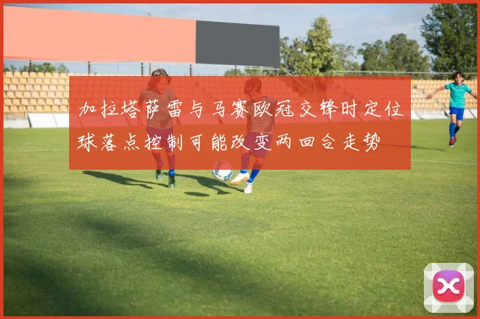 加拉塔萨雷与马赛欧冠交锋时定位球落点控制可能改变两回合走势