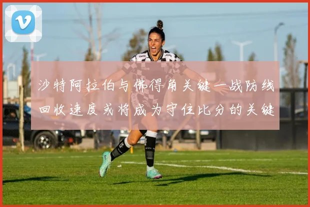 沙特阿拉伯与佛得角关键一战防线回收速度或将成为守住比分的关键
