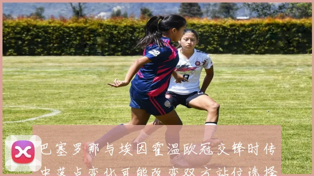 巴塞罗那与埃因霍温欧冠交锋时传中落点变化可能改变双方站位选择