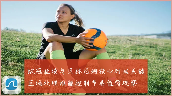 欧冠杜埃与贝林厄姆核心对话关键区域处理谁能控制节奏值得观察