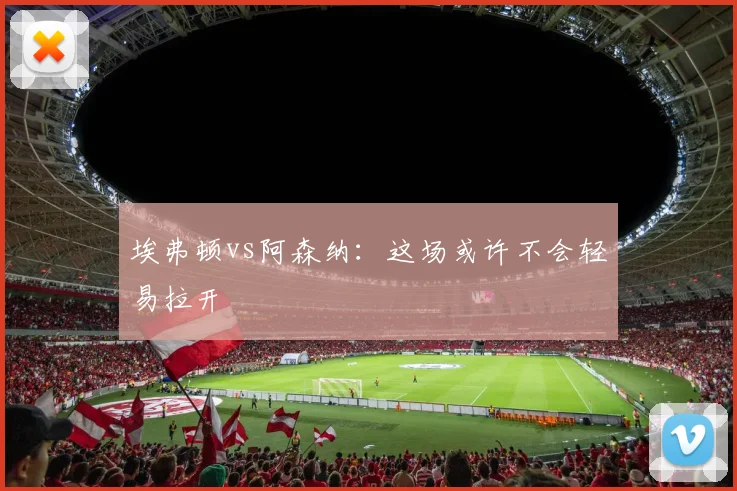 埃弗顿vs阿森纳：这场或许不会轻易拉开