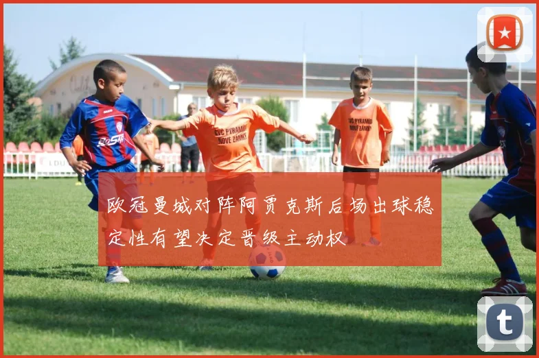 欧冠曼城对阵阿贾克斯后场出球稳定性有望决定晋级主动权