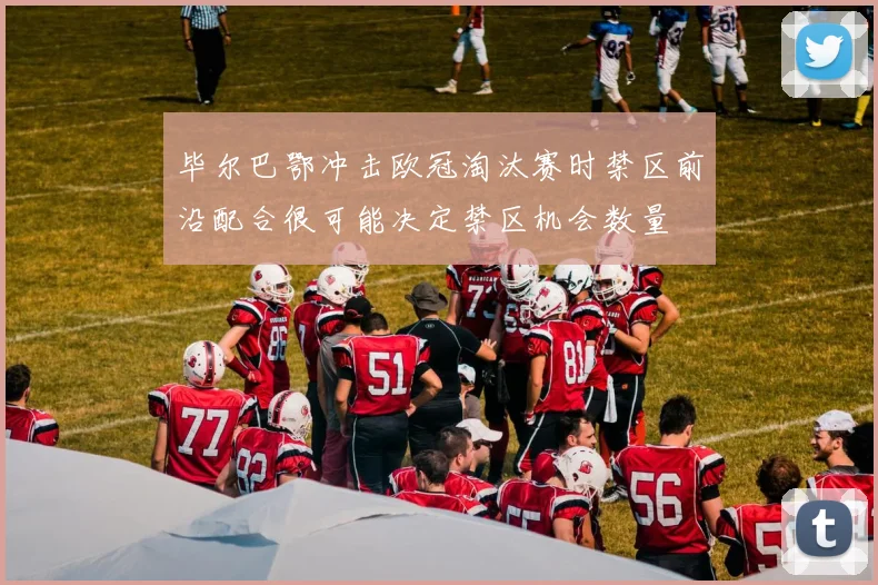 毕尔巴鄂冲击欧冠淘汰赛时禁区前沿配合很可能决定禁区机会数量