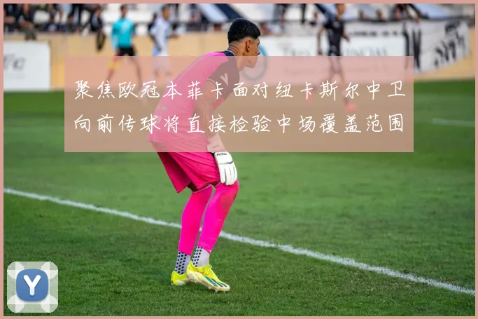 聚焦欧冠本菲卡面对纽卡斯尔中卫向前传球将直接检验中场覆盖范围